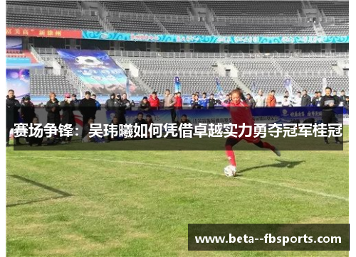 赛场争锋：吴玮曦如何凭借卓越实力勇夺冠军桂冠