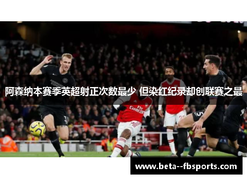 阿森纳本赛季英超射正次数最少 但染红纪录却创联赛之最 阿森纳本赛季英超射正次数最少 但染红纪录却创联赛之最