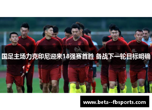 国足主场力克印尼迎来18强赛首胜 备战下一轮目标明确 国足主场力克印尼迎来18强赛首胜 备战下一轮目标明确