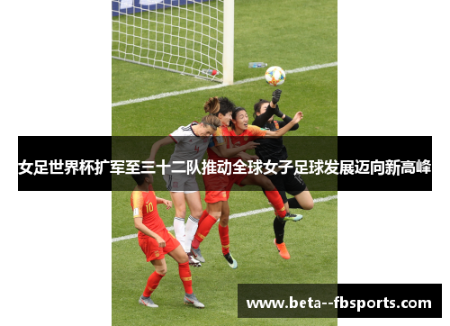 女足世界杯扩军至三十二队推动全球女子足球发展迈向新高峰 女足世界杯扩军至三十二队推动全球女子足球发展迈向新高峰