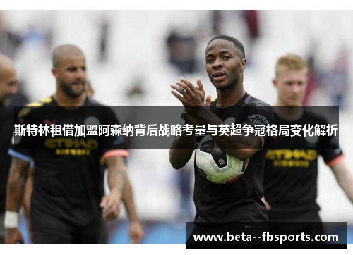 斯特林租借加盟阿森纳背后战略考量与英超争冠格局变化解析 斯特林租借加盟阿森纳背后战略考量与英超争冠格局变化解析