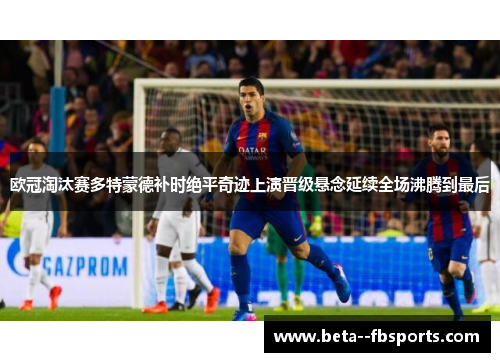 欧冠淘汰赛多特蒙德补时绝平奇迹上演晋级悬念延续全场沸腾到最后