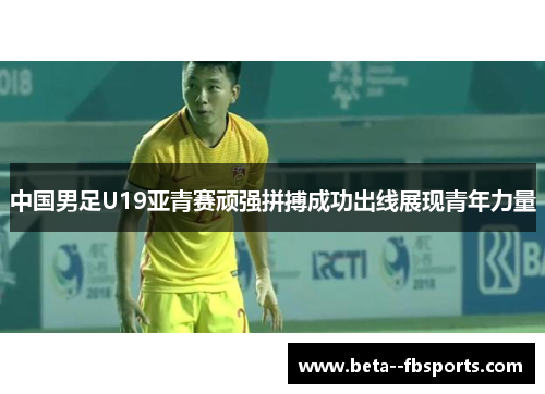 中国男足U19亚青赛顽强拼搏成功出线展现青年力量 中国男足U19亚青赛顽强拼搏成功出线展现青年力量